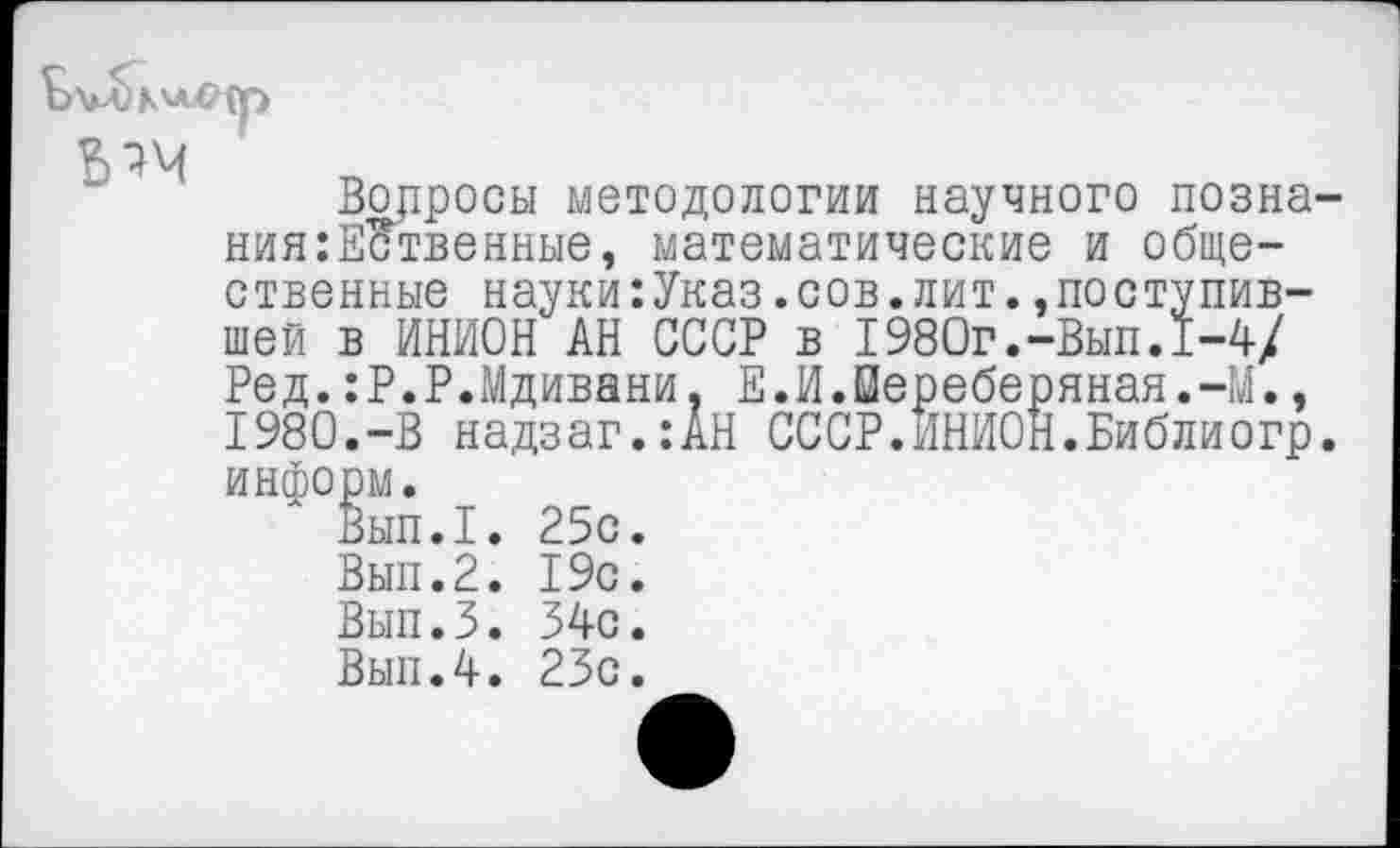 ﻿
Вопросы методологии научного позна ния:ЕЗтвенные, математические и общественные науки:Указ.сов.лит..поступившей в ИНИОН АН СССР в I980г.-Вып.1-4/ Ред.:Р.Р.Мдивани, Е.И.Йереберяная.-М., 1980.-В надзаг.:АН СССР.ИНИОН.Библиогр информ.
Вып.1. 25с.
Вып.2. 19с.
Вып.З. 54с.
Вып.4. 23с.